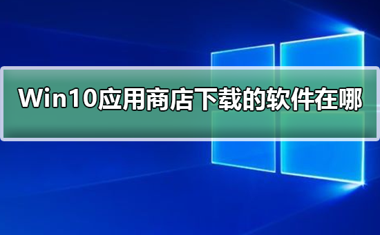 Windows10应用商店下载的软件在哪_Windows10应用商店下载的软件在哪教程